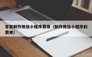 保亭甘肃制作微信小程序费用（制作微信小程序的费用）