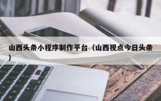 保亭山西头条小程序制作平台（山西视点今日头条）